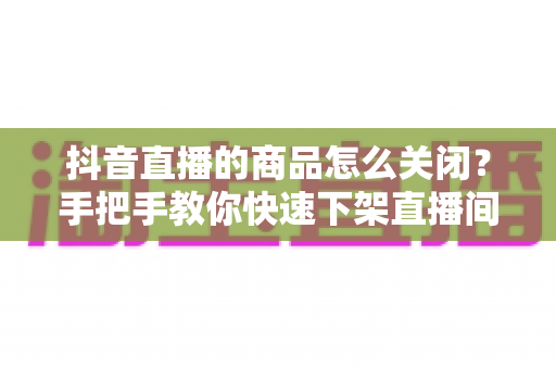 抖音直播的商品怎么关闭?手把手教你快速下架直播间商品的完整教程 抖音直播的商品怎么关闭?手把手教你快速下架直播间商品的完整教程