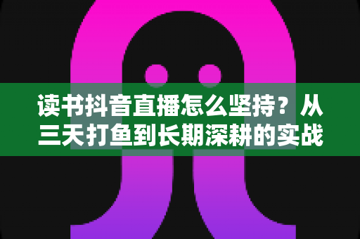 读书抖音直播怎么坚持?从三天打鱼到长期深耕的实战指南 读书抖音直播怎么坚持?从三天打鱼到长期深耕的实战指南
