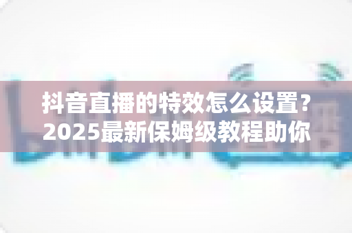 抖音直播的特效怎么设置?2025最新保姆级教程助你打造人气爆棚的直播间 抖音直播的特效怎么设置?2025最新保姆级教程助你打造人气爆棚的直播间