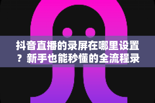 抖音直播的录屏在哪里设置?新手也能秒懂的全流程录屏攻略大公开 抖音直播的录屏在哪里设置?新手也能秒懂的全流程录屏攻略大公开