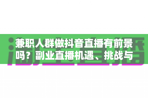 兼职人群做抖音直播有前景吗?副业直播机遇、挑战与实操指南全解析 兼职人群做抖音直播有前景吗?副业直播机遇、挑战与实操指南全解析
