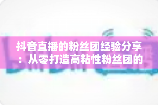 抖音直播的粉丝团经验分享:从零打造高粘性粉丝团的实战运营指南 抖音直播的粉丝团经验分享:从零打造高粘性粉丝团的实战运营指南