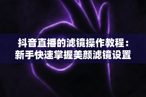 抖音直播的滤镜操作教程:新手快速掌握美颜滤镜设置与开播技巧的实用指南 抖音直播的滤镜操作教程:新手快速掌握美颜滤镜设置与开播技巧的实用指南