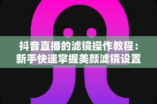 抖音直播的滤镜操作教程:新手快速掌握美颜滤镜设置与开播技巧的实用指南 抖音直播的滤镜操作教程:新手快速掌握美颜滤镜设置与开播技巧的实用指南