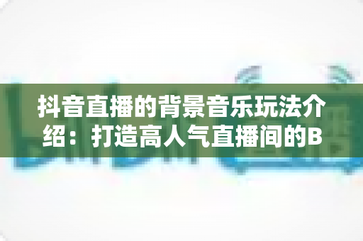 抖音直播的背景音乐玩法介绍：打造高人气直播间的BGM运营全攻略