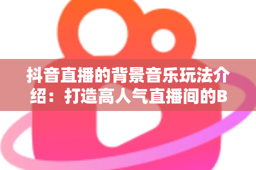 抖音直播的背景音乐玩法介绍：打造高人气直播间的BGM运营全攻略