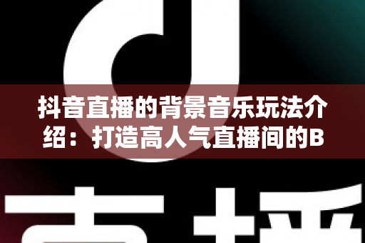 抖音直播的背景音乐玩法介绍：打造高人气直播间的BGM运营全攻略