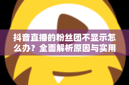 抖音直播的粉丝团不显示怎么办?全面解析原因与实用解决方案 抖音直播的粉丝团不显示怎么办?全面解析原因与实用解决方案