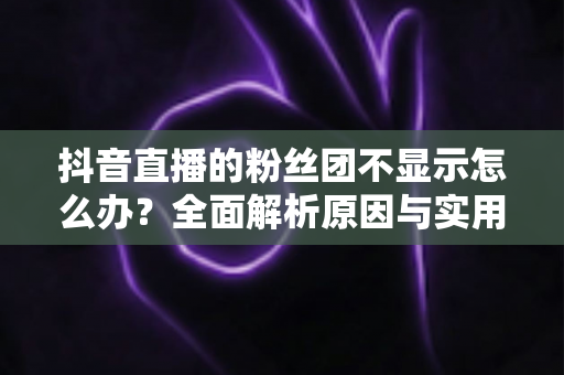 抖音直播的粉丝团不显示怎么办?全面解析原因与实用解决方案 抖音直播的粉丝团不显示怎么办?全面解析原因与实用解决方案