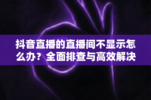 抖音直播的直播间不显示怎么办?全面排查与高效解决方案指南 抖音直播的直播间不显示怎么办?全面排查与高效解决方案指南