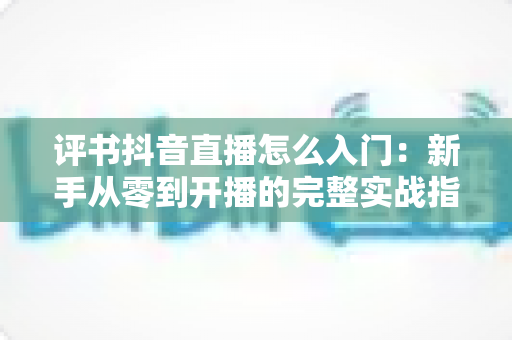 评书抖音直播怎么入门：新手从零到开播的完整实战指南