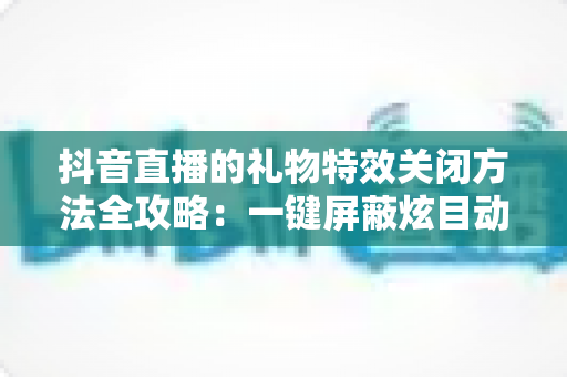 抖音直播的礼物特效关闭方法全攻略:一键屏蔽炫目动画,还原清爽流畅的观播体验 抖音直播的礼物特效关闭方法全攻略:一键屏蔽炫目动画,还原清爽流畅的观播体验