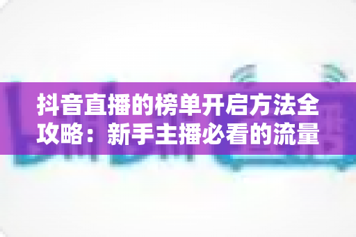 抖音直播的榜单开启方法全攻略:新手主播必看的流量增长实战指南 抖音直播的榜单开启方法全攻略:新手主播必看的流量增长实战指南