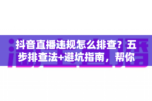 抖音直播违规怎么排查?五步排查法+避坑指南,帮你快速定位问题恢复流量 抖音直播违规怎么排查?五步排查法+避坑指南,帮你快速定位问题恢复流量