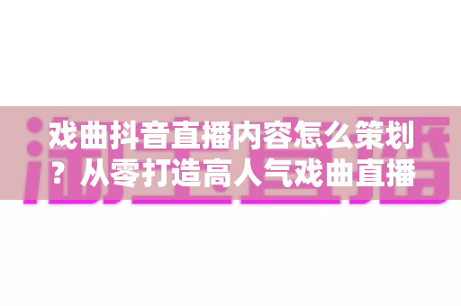 戏曲抖音直播内容怎么策划?从零打造高人气戏曲直播间的完整运营指南 戏曲抖音直播内容怎么策划?从零打造高人气戏曲直播间的完整运营指南