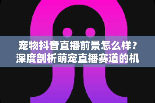 宠物抖音直播前景怎么样?深度剖析萌宠直播赛道的机会、玩法与未来走向 宠物抖音直播前景怎么样?深度剖析萌宠直播赛道的机会、玩法与未来走向