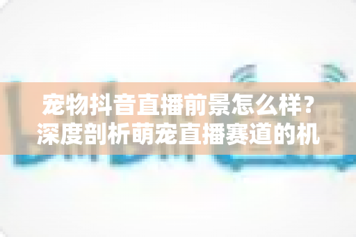宠物抖音直播前景怎么样?深度剖析萌宠直播赛道的机会、玩法与未来走向 宠物抖音直播前景怎么样?深度剖析萌宠直播赛道的机会、玩法与未来走向