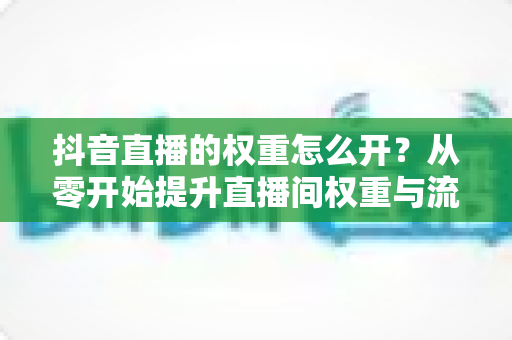 抖音直播的权重怎么开?从零开始提升直播间权重与流量的完整实战指南 抖音直播的权重怎么开?从零开始提升直播间权重与流量的完整实战指南