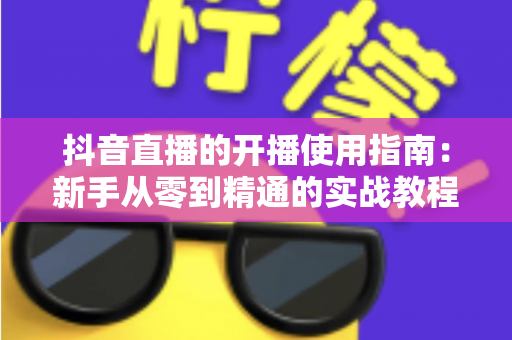 抖音直播的开播使用指南:新手从零到精通的实战教程 抖音直播的开播使用指南:新手从零到精通的实战教程