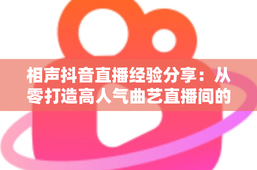 相声抖音直播经验分享:从零打造高人气曲艺直播间的实战全攻略 相声抖音直播经验分享:从零打造高人气曲艺直播间的实战全攻略