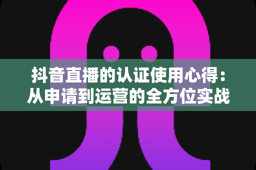 抖音直播的认证使用心得:从申请到运营的全方位实战指南 抖音直播的认证使用心得:从申请到运营的全方位实战指南