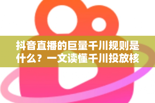 抖音直播的巨量千川规则是什么?一文读懂千川投放核心规则与实战技巧 抖音直播的巨量千川规则是什么?一文读懂千川投放核心规则与实战技巧