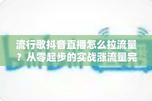 流行歌抖音直播怎么拉流量?从零起步的实战涨流量完全指南 流行歌抖音直播怎么拉流量?从零起步的实战涨流量完全指南