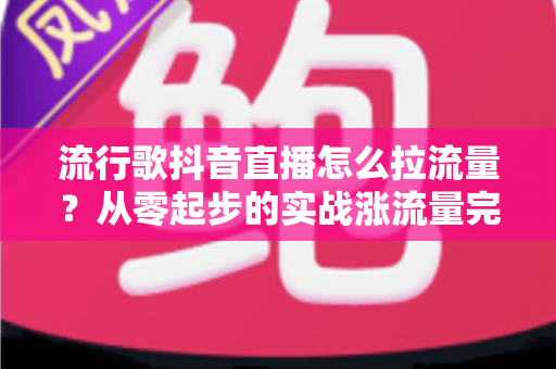 流行歌抖音直播怎么拉流量?从零起步的实战涨流量完全指南 流行歌抖音直播怎么拉流量?从零起步的实战涨流量完全指南