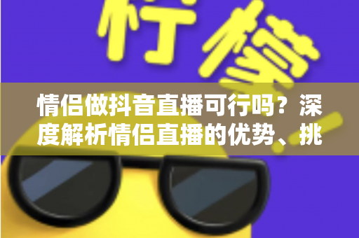 情侣做抖音直播可行吗?深度解析情侣直播的优势、挑战与成功运营指南 情侣做抖音直播可行吗?深度解析情侣直播的优势、挑战与成功运营指南
