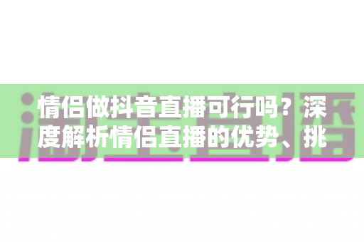 情侣做抖音直播可行吗?深度解析情侣直播的优势、挑战与成功运营指南 情侣做抖音直播可行吗?深度解析情侣直播的优势、挑战与成功运营指南