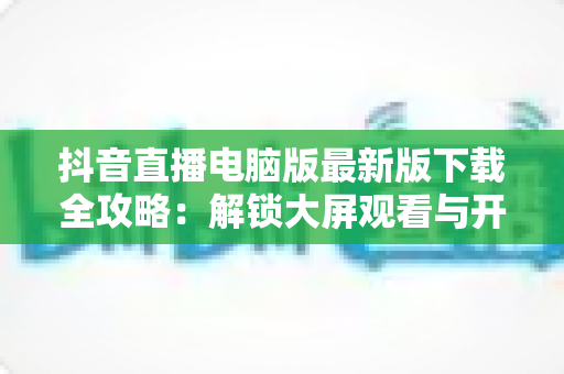 抖音直播电脑版最新版下载全攻略：解锁大屏观看与开播新体验，一文学会安装使用