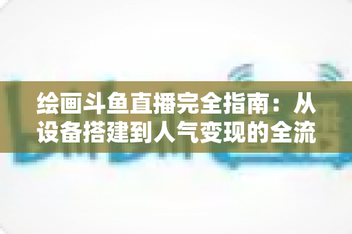 绘画斗鱼直播完全指南：从设备搭建到人气变现的全流程实战手册