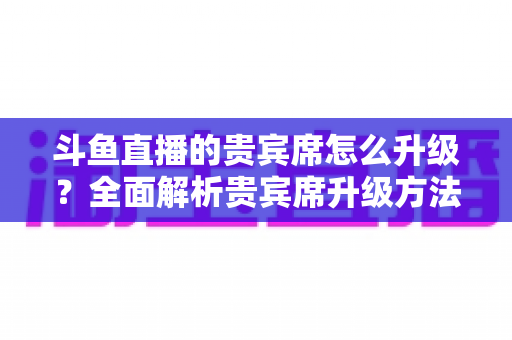 斗鱼直播的贵宾席怎么升级？全面解析贵宾席升级方法、特权与实用攻略