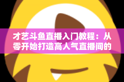 才艺斗鱼直播入门教程：从零开始打造高人气直播间的完整指南