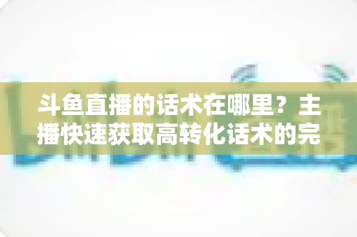 斗鱼直播的话术在哪里？主播快速获取高转化话术的完整指南