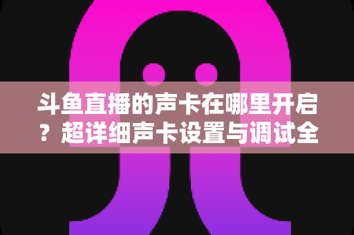 斗鱼直播的声卡在哪里开启？超详细声卡设置与调试全攻略，助你轻松打造专业直播音效