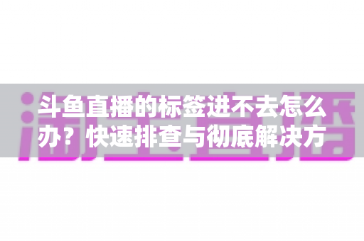斗鱼直播的标签进不去怎么办?快速排查与彻底解决方案大全 斗鱼直播的标签进不去怎么办?快速排查与彻底解决方案大全