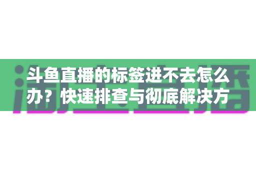 斗鱼直播的标签进不去怎么办？快速排查与彻底解决方案大全