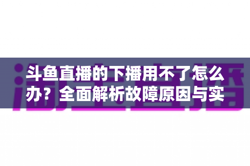 斗鱼直播的下播用不了怎么办？全面解析故障原因与实用解决指南