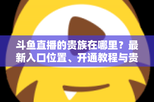 斗鱼直播的贵族在哪里？最新入口位置、开通教程与贵族权益一文全掌握