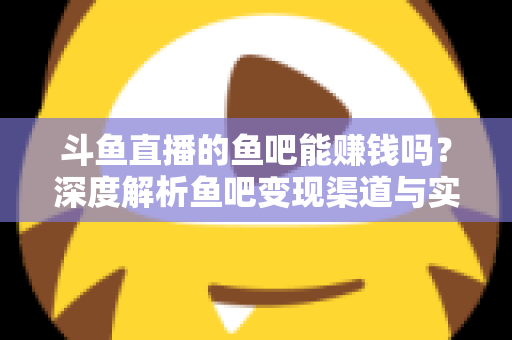 斗鱼直播的鱼吧能赚钱吗？深度解析鱼吧变现渠道与实用赚钱攻略