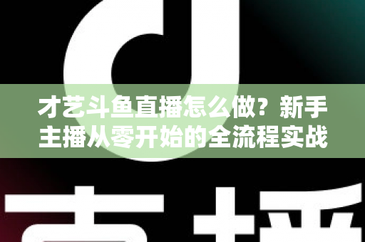 才艺斗鱼直播怎么做？新手主播从零开始的全流程实战指南
