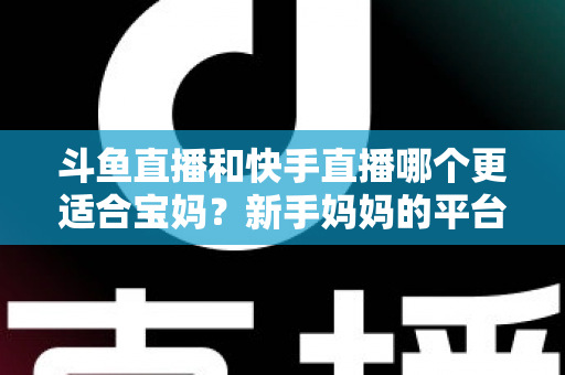 斗鱼直播和快手直播哪个更适合宝妈？新手妈妈的平台选择与变现全攻略