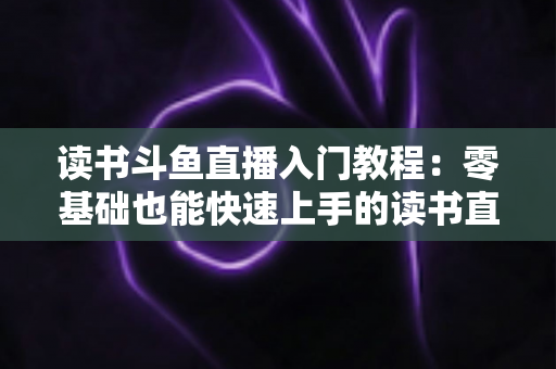 读书斗鱼直播入门教程:零基础也能快速上手的读书直播全攻略 读书斗鱼直播入门教程:零基础也能快速上手的读书直播全攻略