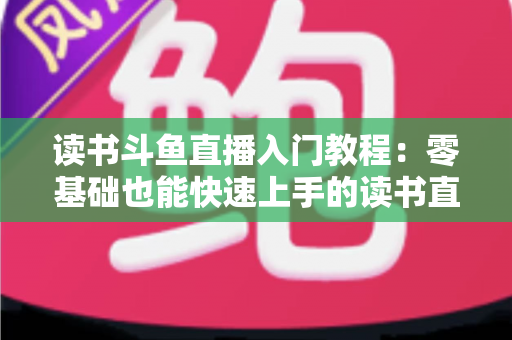 读书斗鱼直播入门教程：零基础也能快速上手的读书直播全攻略