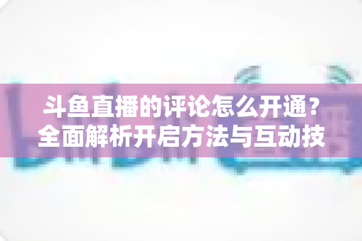 斗鱼直播的评论怎么开通？全面解析开启方法与互动技巧