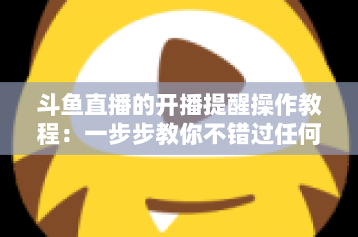 斗鱼直播的开播提醒操作教程：一步步教你不错过任何精彩直播