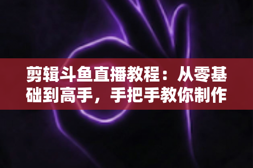 剪辑斗鱼直播教程：从零基础到高手，手把手教你制作爆款直播切片视频