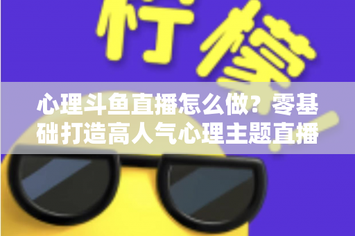 心理斗鱼直播怎么做？零基础打造高人气心理主题直播间的全流程实战指南