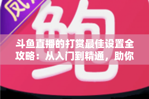 斗鱼直播的打赏最佳设置全攻略：从入门到精通，助你提升直播收益